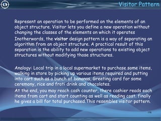 Visitor Pattern
Represent an operation to be performed on the elements of an
object structure. Visitor lets you define a new operation without
changing the classes of the elements on which it operates
Inotherwords, the visitor design pattern is a way of separating an
algorithm from an object structure. A practical result of this
separation is the ability to add new operations to existing object
structures without modifying those structures.
Analogy: Local trip in a local supermarket to purchase some items,
walking in store by picking up various items required and putting
into cart such as a bunch of bananas, Greeting card for some
ceremony, rice and froti drink and chocolates.
At the end, you may reach cash counter, there cashier reads each
items from cart and start counting as well as reading cost. finally
he gives a bill for total purchased.This resembles visitor pattern.
176
 