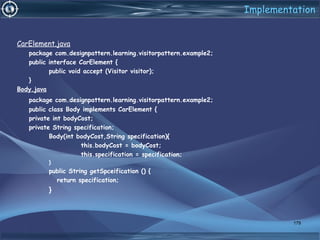 Implementation
CarElement.java
package com.designpattern.learning.visitorpattern.example2;
public interface CarElement {
public void accept (Visitor visitor);
}
Body.java
package com.designpattern.learning.visitorpattern.example2;
public class Body implements CarElement {
private int bodyCost;
private String specification;
Body(int bodyCost,String specification){
this.bodyCost = bodyCost;
this.specification = specification;
}
public String getSpceification () {
return specification;
}
179
 