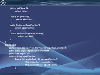 String getName (){
return name;
}
public int getCost(){
return wheelCost;
}
public String getSpceification(){
return specification;
}
public void accept (Visitor visitor){
visitor.visit (this);
}
}
Engine.java
package com.designpattern.learning.visitorpattern.example2;
public class Engine implements CarElement {
private int engineCost;
private String specification;
Engine (int engineCost, String specification){
this.engineCost = engineCost;
this.specification = specification;
}
181
 