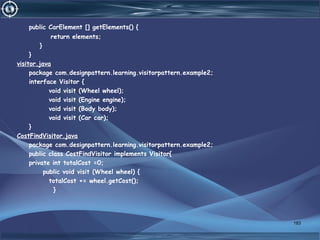 public CarElement [] getElements() {
return elements;
}
}
visitor.java
package com.designpattern.learning.visitorpattern.example2;
interface Visitor {
void visit (Wheel wheel);
void visit (Engine engine);
void visit (Body body);
void visit (Car car);
}
CostFindVisitor.java
package com.designpattern.learning.visitorpattern.example2;
public class CostFindVisitor implements Visitor{
private int totalCost =0;
public void visit (Wheel wheel) {
totalCost += wheel.getCost();
}
183
 