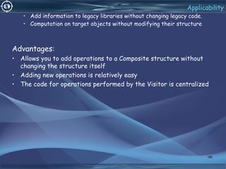 Applicability
• Add information to legacy libraries without changing legacy code.
• Computation on target objects without modifying their structure
Advantages:
• Allows you to add operations to a Composite structure without
changing the structure itself
• Adding new operations is relatively easy
• The code for operations performed by the Visitor is centralized
185
 
