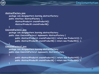 Implementation
AbstractFactory.java
package com.designpattern.learning.abstractfactory;
public interface AbstractFactory {
AbstractProductA createProductA();
AbstractProductB createProductB();
}
ConcreteFactory1.java
package com.designpattern.learning.abstractfactory;
public class ConcreteFactory1 implements AbstractFactory {
public AbstractProductA createProductA() { return new ProductA1(); };
public AbstractProductB createProductB() { return new ProductB1(); };
}
ConcreteFactory2.java
package com.designpattern.learning.abstractfactory;
public class ConcreteFactory2 implements AbstractFactory
{
public AbstractProductA createProductA() { return new ProductA2(); };
public AbstractProductB createProductB() { return new ProductB2(); };
}
20
 