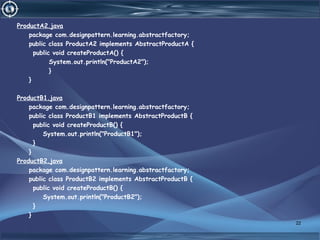 ProductA2.java
package com.designpattern.learning.abstractfactory;
public class ProductA2 implements AbstractProductA {
public void createProductA() {
System.out.println("ProductA2");
}
}
ProductB1.java
package com.designpattern.learning.abstractfactory;
public class ProductB1 implements AbstractProductB {
public void createProductB() {
System.out.println("ProductB1");
}
}
ProductB2.java
package com.designpattern.learning.abstractfactory;
public class ProductB2 implements AbstractProductB {
public void createProductB() {
System.out.println("ProductB2");
}
}
22
 