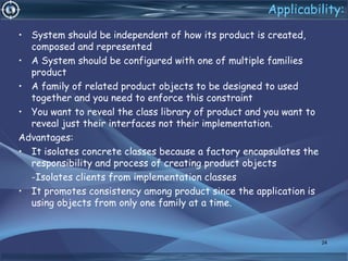Applicability:
• System should be independent of how its product is created,
composed and represented
• A System should be configured with one of multiple families
product
• A family of related product objects to be designed to used
together and you need to enforce this constraint
• You want to reveal the class library of product and you want to
reveal just their interfaces not their implementation.
Advantages:
• It isolates concrete classes because a factory encapsulates the
responsibility and process of creating product objects
-Isolates clients from implementation classes
• It promotes consistency among product since the application is
using objects from only one family at a time.
24
 