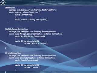 Connection:
package com.designpattern.learning.factorypattern;
public abstract class Connection {
public Connection(){
}
public abstract String description();
}
MySQLServerConnection:
package com.designpattern.learning.factorypattern;
public class MySQLServerConnection extends Connection{
public MySQLServerConnection(){
}
public String description(){
return "My SQL Server";
}
}
OracleConnection:
package com.designpattern.learning.factorypattern;
public class OracleConnection extends Connection{
public OracleConnection(){
}
public String description(){
return "Oracle";
}
}
29
 