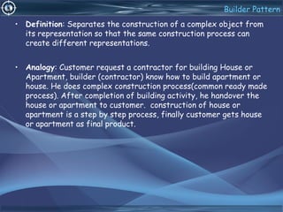 Builder Pattern
• Definition: Separates the construction of a complex object from
its representation so that the same construction process can
create different representations.
• Analogy: Customer request a contractor for building House or
Apartment, builder (contractor) know how to build apartment or
house. He does complex construction process(common ready made
process). After completion of building activity, he handover the
house or apartment to customer. construction of house or
apartment is a step by step process, finally customer gets house
or apartment as final product.
 