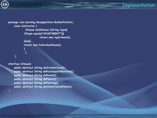 Implementation:
package com.learning.designpattern.BuilderPattern;
class Contractor {
IHouse buildHouse (String type){
if(type.equals("APARTMENT")){
return new Apartment();
}else{
return new IndividualHouse();
}
}
}
interface IHouse{
public abstract String doArchitecture();
public abstract String doPurchaseOfMaterial();
public abstract String doRooms();
public abstract String doFloors();
public abstract String doPainting();
public abstract String getConstructedHome();
}
 