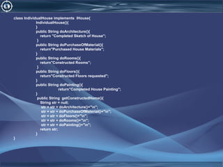 class IndividualHouse implements IHouse{
IndividualHouse(){
}
public String doArchitecture(){
return "Completed Sketch of House";
}
public String doPurchaseOfMaterial(){
return"Purchased House Materials";
}
public String doRooms(){
return"Constructed Rooms";
}
public String doFloors(){
return"Constructed Floors requested";
}
public String doPainting(){
return"Completed House Painting";
}
public String getConstructedHome(){
String str = null;
str = str + doArchitecture()+"n";
str = str + doPurchaseOfMaterial()+"n";
str = str + doFloors()+"n";
str = str + doRooms()+"n";
str = str + doPainting()+"n";
return str;
}
}
 