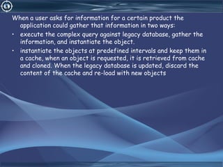 When a user asks for information for a certain product the
application could gather that information in two ways:
• execute the complex query against legacy database, gather the
information, and instantiate the object.
• instantiate the objects at predefined intervals and keep them in
a cache, when an object is requested, it is retrieved from cache
and cloned. When the legacy database is updated, discard the
content of the cache and re-load with new objects
 
