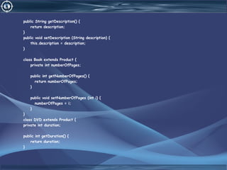 public String getDescription() {
return description;
}
public void setDescription (String description) {
this.description = description;
}
class Book extends Product {
private int numberOfPages;
public int getNumberOfPages() {
return numberOfPages;
}
public void setNumberOfPages (int i) {
numberOfPages = i;
}
}
class DVD extends Product {
private int duration;
public int getDuration() {
return duration;
}
 
