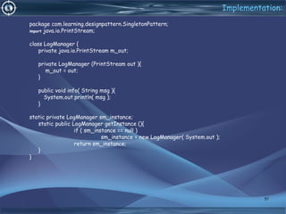 Implementation:
package com.learning.designpattern.SingletonPattern;
import java.io.PrintStream;
class LogManager {
private java.io.PrintStream m_out;
private LogManager (PrintStream out ){
m_out = out;
}
public void info( String msg ){
System.out.println( msg );
}
static private LogManager sm_instance;
static public LogManager getInstance (){
if ( sm_instance == null )
sm_instance = new LogManager( System.out );
return sm_instance;
}
}
51
 