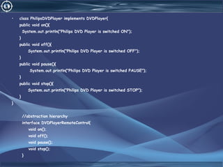 • class PhilipsDVDPlayer implements DVDPlayer{
public void on(){
System.out.println("Philips DVD Player is switched ON");
}
public void off(){
System.out.println("Philips DVD Player is switched OFF");
}
public void pause(){
System.out.println("Philips DVD Player is switched PAUSE");
}
public void stop(){
System.out.println("Philips DVD Player is switched STOP");
}
}
//abstraction hierarchy
interface DVDPlayerRemoteControl{
void on();
void off();
void pause();
void stop();
}
 