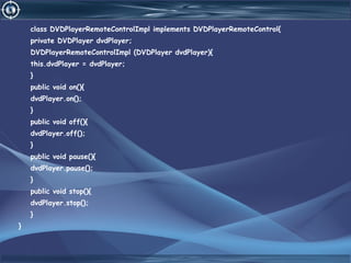 class DVDPlayerRemoteControlImpl implements DVDPlayerRemoteControl{
private DVDPlayer dvdPlayer;
DVDPlayerRemoteControlImpl (DVDPlayer dvdPlayer){
this.dvdPlayer = dvdPlayer;
}
public void on(){
dvdPlayer.on();
}
public void off(){
dvdPlayer.off();
}
public void pause(){
dvdPlayer.pause();
}
public void stop(){
dvdPlayer.stop();
}
}
 