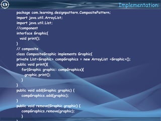 Implementation:
package com.learning.designpattern.CompositePattern;
import java.util.ArrayList;
import java.util.List;
//component
interface Graphic{
void print();
}
// composite
class CompositeGraphic implements Graphic{
private List<Graphic> compGraphics = new ArrayList <Graphic>();
public void print(){
for(Graphic graphic: compGraphics){
graphic.print();
}
}
public void add(Graphic graphic) {
compGraphics.add(graphic);
}
public void remove(Graphic graphic) {
compGraphics.remove(graphic);
}
 