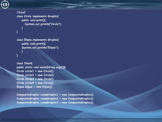 //Leaf
class Circle implements Graphic{
public void print(){
System.out.println("Circle");
}
}
class Elipse implements Graphic{
public void print(){
System.out.println("Elipse");
}
}
class Client{
public static void main(String args[]){
Circle circle1 = new Circle();
Circle circle2 = new Circle();
Circle circle3 = new Circle();
Circle circle4 = new Circle();
Elipse elipse = new Elipse();
CompositeGraphic compGraphic1 = new CompositeGraphic();
CompositeGraphic compGraphic2 = new CompositeGraphic();
CompositeGraphic compGraphic3 = new CompositeGraphic();
 