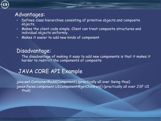 Advantages:
– Defines class hierarchies consisting of primitive objects and composite
objects.
– Makes the client code simple. Client can treat composite structures and
individual objects uniformly.
– Makes it easier to add new kinds of component
Disadvantage:
The disadvantage of making it easy to add new components is that it makes it
harder to restrict the components of composite
JAVA CORE API Example
java.awt.Container#add(Component) (practically all over Swing thus)
javax.faces.component.UIComponent#getChildren() (practically all over JSF UI
thus)
 
