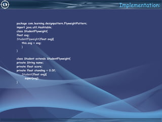 Implementation:
package com.learning.designpattern.FlyweightPattern;
import java.util.Hashtable;
class StudentFlyweight{
float avg;
StudentFlyweight(float avg){
this.avg = avg;
}
}
class Student extends StudentFlyweight{
private String name;
private float score;
private float standing = 0.0f;
Student(float avg){
super(avg);
}
 