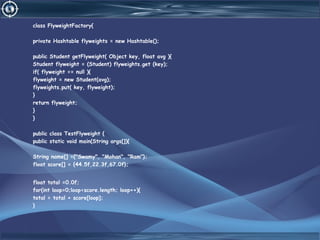 class FlyweightFactory{
private Hashtable flyweights = new Hashtable();
public Student getFlyweight( Object key, float avg ){
Student flyweight = (Student) flyweights.get (key);
if( flyweight == null ){
flyweight = new Student(avg);
flyweights.put( key, flyweight);
}
return flyweight;
}
}
public class TestFlyweight {
public static void main(String args[]){
String name[] ={"Swamy", "Mohan", "Ram"};
float score[] = {44.5f,22.3f,67.0f};
float total =0.0f;
for(int loop=0;loop<score.length; loop++){
total = total + score[loop];
}
 