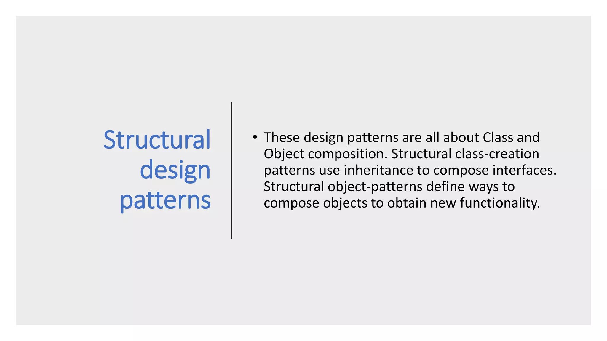 Structural
design
patterns
• These design patterns are all about Class and
Object composition. Structural class-creation
patterns use inheritance to compose interfaces.
Structural object-patterns define ways to
compose objects to obtain new functionality.
 