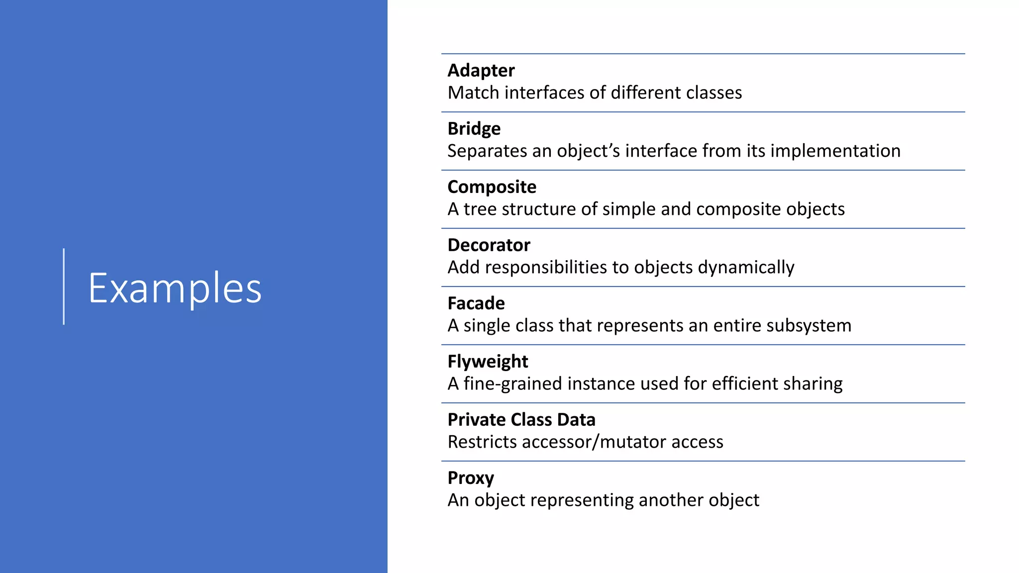 Examples
Adapter
Match interfaces of different classes
Bridge
Separates an object’s interface from its implementation
Composite
A tree structure of simple and composite objects
Decorator
Add responsibilities to objects dynamically
Facade
A single class that represents an entire subsystem
Flyweight
A fine-grained instance used for efficient sharing
Private Class Data
Restricts accessor/mutator access
Proxy
An object representing another object
 