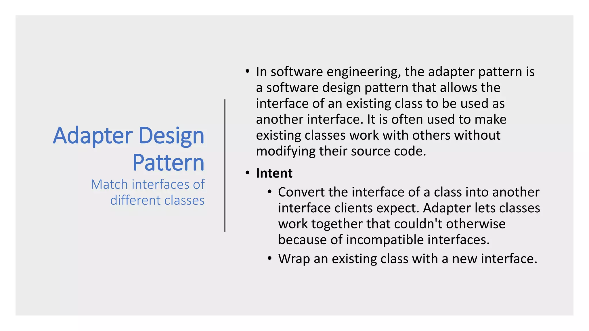 Adapter Design
Pattern
Match interfaces of
different classes
• In software engineering, the adapter pattern is
a software design pattern that allows the
interface of an existing class to be used as
another interface. It is often used to make
existing classes work with others without
modifying their source code.
• Intent
• Convert the interface of a class into another
interface clients expect. Adapter lets classes
work together that couldn't otherwise
because of incompatible interfaces.
• Wrap an existing class with a new interface.
 