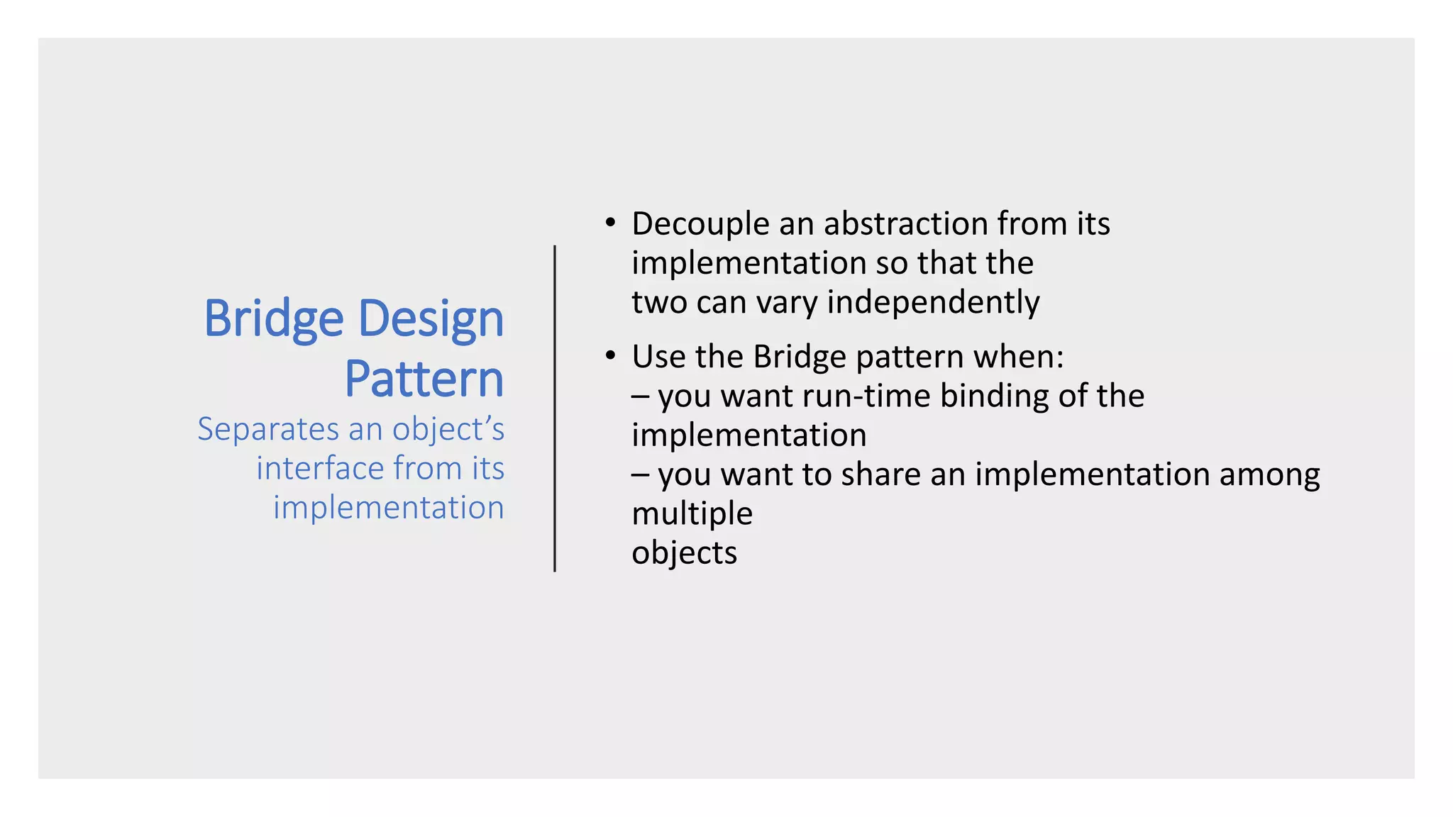 Bridge Design
Pattern
Separates an object’s
interface from its
implementation
• Decouple an abstraction from its
implementation so that the
two can vary independently
• Use the Bridge pattern when:
– you want run-time binding of the
implementation
– you want to share an implementation among
multiple
objects
 