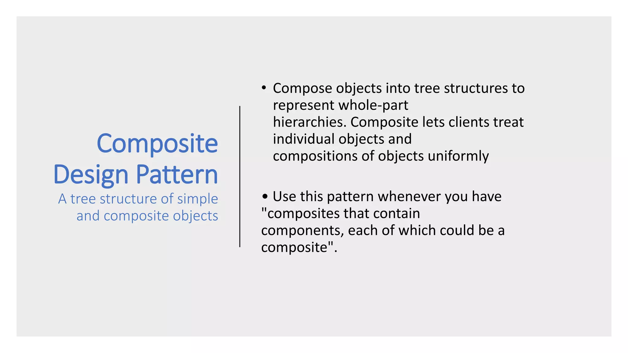 Composite
Design Pattern
A tree structure of simple
and composite objects
• Compose objects into tree structures to
represent whole-part
hierarchies. Composite lets clients treat
individual objects and
compositions of objects uniformly
• Use this pattern whenever you have
"composites that contain
components, each of which could be a
composite".
 
