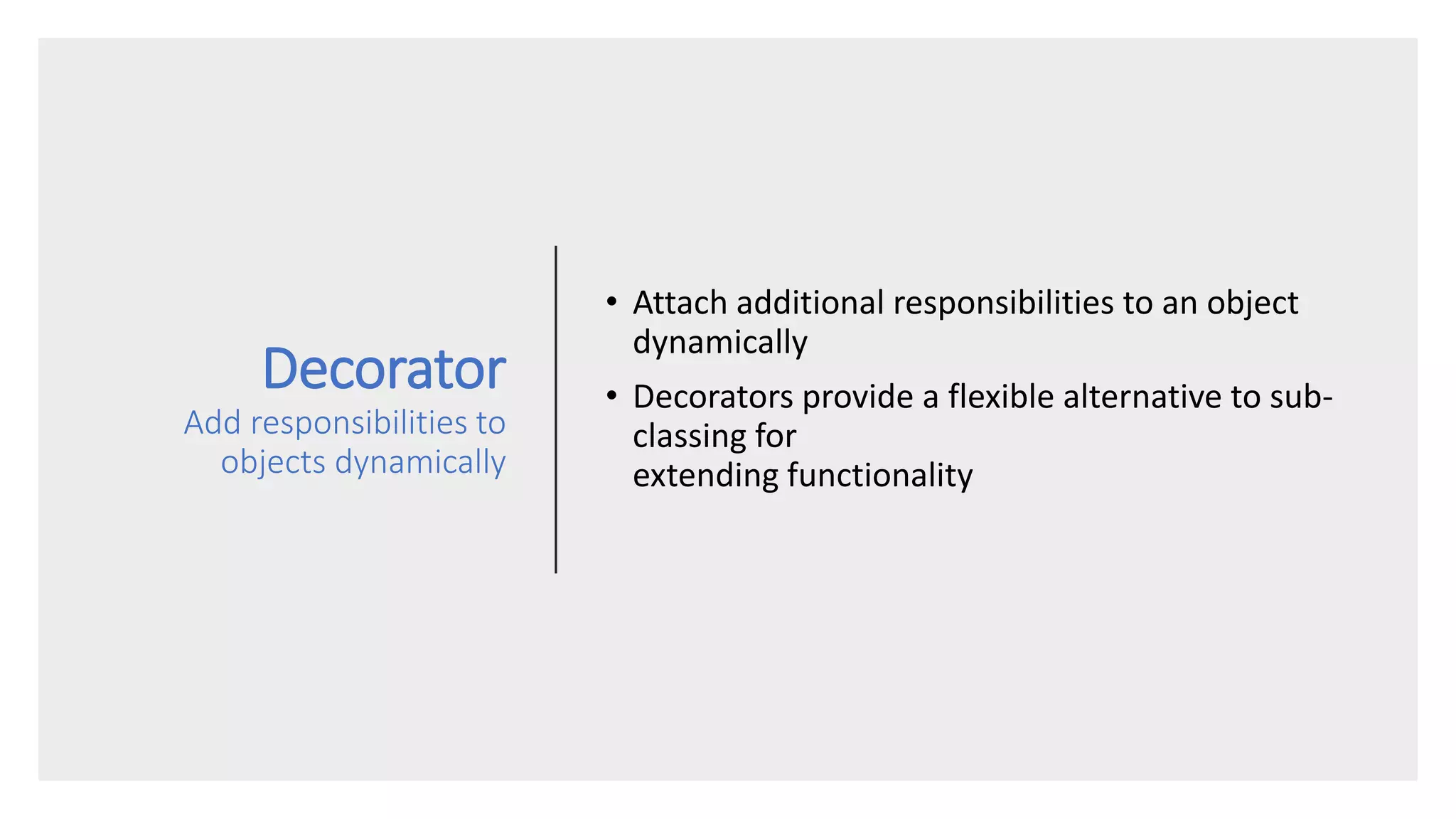 Decorator
Add responsibilities to
objects dynamically
• Attach additional responsibilities to an object
dynamically
• Decorators provide a flexible alternative to sub-
classing for
extending functionality
 
