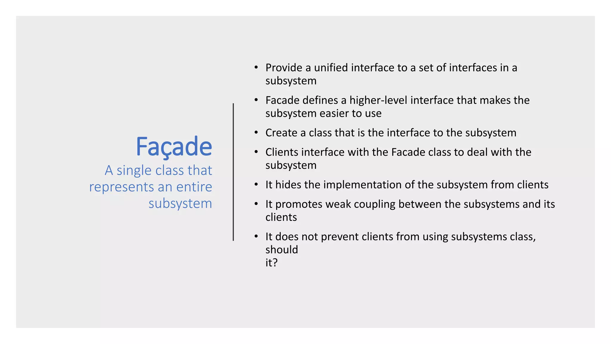Façade
A single class that
represents an entire
subsystem
• Provide a unified interface to a set of interfaces in a
subsystem
• Facade defines a higher-level interface that makes the
subsystem easier to use
• Create a class that is the interface to the subsystem
• Clients interface with the Facade class to deal with the
subsystem
• It hides the implementation of the subsystem from clients
• It promotes weak coupling between the subsystems and its
clients
• It does not prevent clients from using subsystems class,
should
it?
 