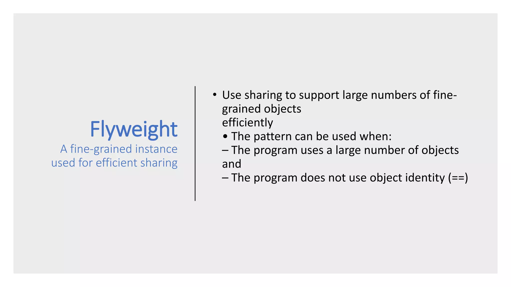Flyweight
A fine-grained instance
used for efficient sharing
• Use sharing to support large numbers of fine-
grained objects
efficiently
• The pattern can be used when:
– The program uses a large number of objects
and
– The program does not use object identity (==)
 