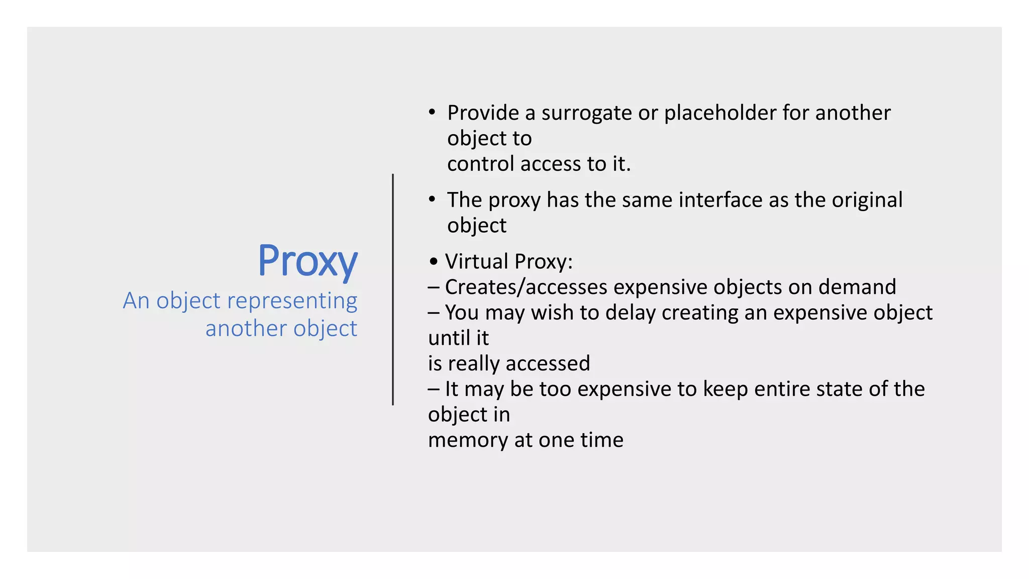 Proxy
An object representing
another object
• Provide a surrogate or placeholder for another
object to
control access to it.
• The proxy has the same interface as the original
object
• Virtual Proxy:
– Creates/accesses expensive objects on demand
– You may wish to delay creating an expensive object
until it
is really accessed
– It may be too expensive to keep entire state of the
object in
memory at one time
 