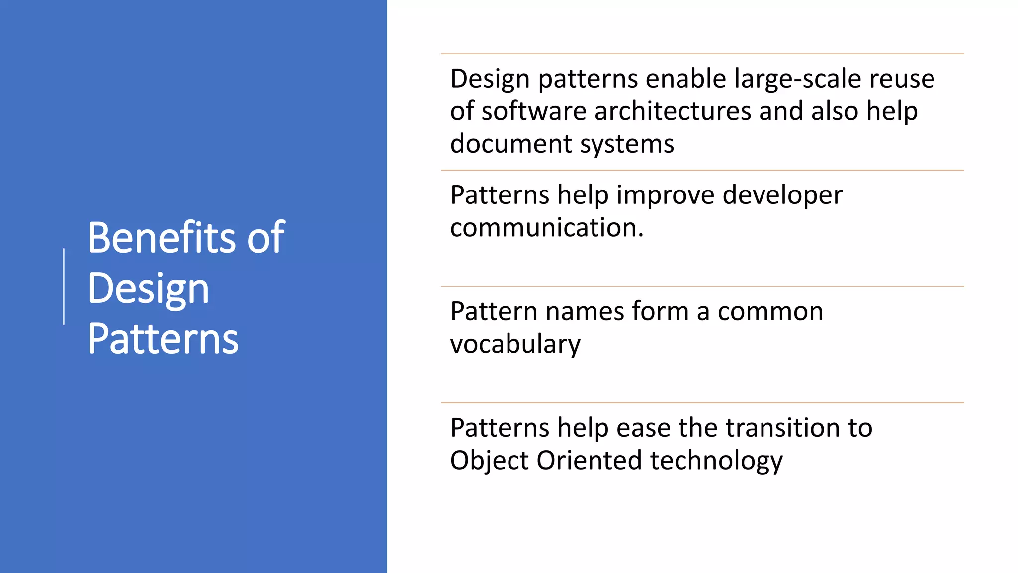 Benefits of
Design
Patterns
Design patterns enable large-scale reuse
of software architectures and also help
document systems
Patterns help improve developer
communication.
Pattern names form a common
vocabulary
Patterns help ease the transition to
Object Oriented technology
 
