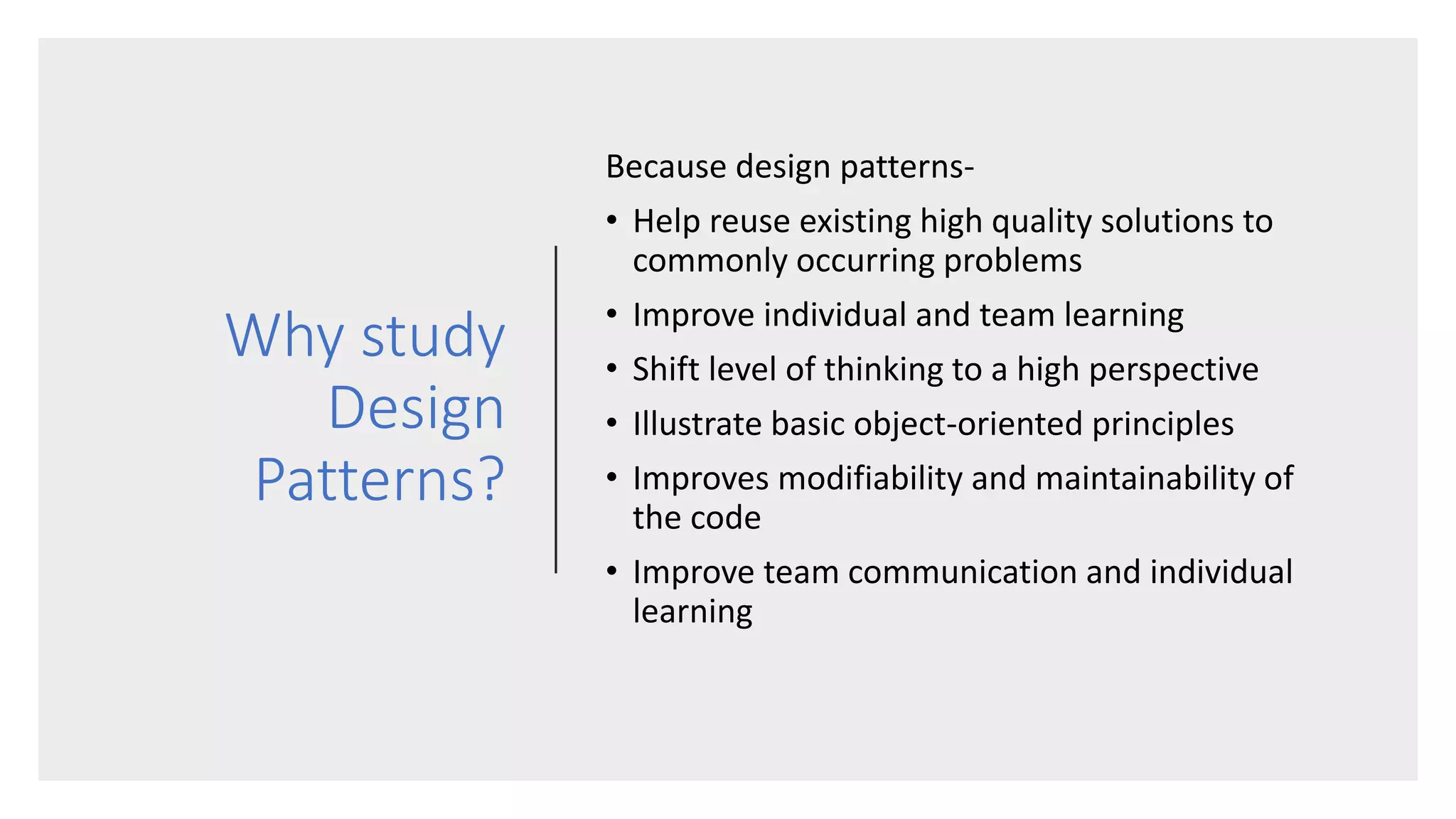 Why study
Design
Patterns?
Because design patterns-
• Help reuse existing high quality solutions to
commonly occurring problems
• Improve individual and team learning
• Shift level of thinking to a high perspective
• Illustrate basic object-oriented principles
• Improves modifiability and maintainability of
the code
• Improve team communication and individual
learning
 