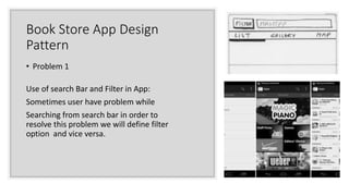 Book Store App Design
Pattern
• Problem 1
Use of search Bar and Filter in App:
Sometimes user have problem while
Searching from search bar in order to
resolve this problem we will define filter
option and vice versa.
 