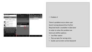 • Problem 2
There is problem occur when user
Search wrong keyword but his/her
Required book is available in data base
In order to solve this problem we
Some pre define options:
• Use filter option
• Pop up open for wrong entry
• Guide use to enter correct keyword
 