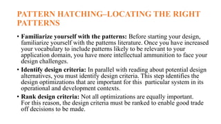 PATTERN HATCHING–LOCATING THE RIGHT
PATTERNS
• Familiarize yourself with the patterns: Before starting your design,
familiarize yourself with the patterns literature. Once you have increased
your vocabulary to include patterns likely to be relevant to your
application domain, you have more intellectual ammunition to face your
design challenges.
• Identify design criteria: In parallel with reading about potential design
alternatives, you must identify design criteria. This step identifies the
design optimizations that are important for this particular system in its
operational and development contexts.
• Rank design criteria: Not all optimizations are equally important.
For this reason, the design criteria must be ranked to enable good trade
off decisions to be made.
 
