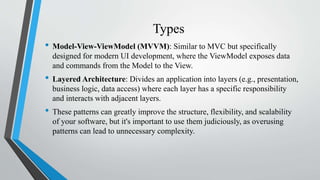 Types
• Model-View-ViewModel (MVVM): Similar to MVC but specifically
designed for modern UI development, where the ViewModel exposes data
and commands from the Model to the View.
• Layered Architecture: Divides an application into layers (e.g., presentation,
business logic, data access) where each layer has a specific responsibility
and interacts with adjacent layers.
• These patterns can greatly improve the structure, flexibility, and scalability
of your software, but it's important to use them judiciously, as overusing
patterns can lead to unnecessary complexity.
 