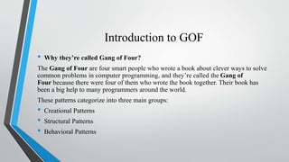 Introduction to GOF
• Why they’re called Gang of Four?
The Gang of Four are four smart people who wrote a book about clever ways to solve
common problems in computer programming, and they’re called the Gang of
Four because there were four of them who wrote the book together. Their book has
been a big help to many programmers around the world.
These patterns categorize into three main groups:
• Creational Patterns
• Structural Patterns
• Behavioral Patterns
 