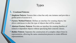 Types
1. Creational Patterns:
• Singleton Pattern: Ensures that a class has only one instance and provides a
global point of access to it.
• Factory Method Pattern: Defines an interface for creating objects, but
allows subclasses to alter the type of objects that will be created.
• Abstract Factory Pattern: Provides an interface for creating families of
related or dependent objects without specifying their concrete classes.
• Builder Pattern: Separates the construction of a complex object from its
representation, allowing the same construction process to create different
representations.
 
