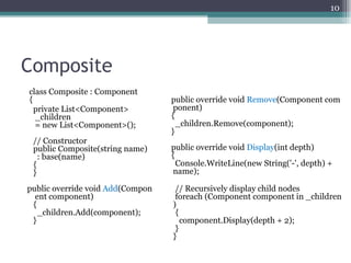 10




Composite
class Composite : Component
{                                 public override void Remove(Component com
  private List<Component>          ponent)
  _children                       {
  = new List<Component>();          _children.Remove(component);
                                  }
 // Constructor
 public Composite(string name)    public override void Display(int depth)
   : base(name)                   {
 {                                  Console.WriteLine(new String('-', depth) +
 }                                 name);

public override void Add(Compon    // Recursively display child nodes
  ent component)                   foreach (Component component in _children
 {                                )
   _children.Add(component);       {
 }                                   component.Display(depth + 2);
                                   }
                                  }
 