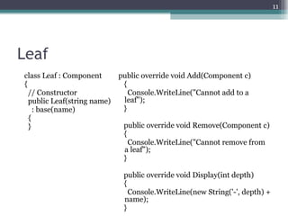 11




Leaf
class Leaf : Component       public override void Add(Component c)
{                             {
  // Constructor                Console.WriteLine("Cannot add to a
  public Leaf(string name)    leaf");
    : base(name)              }
  {
  }                           public override void Remove(Component c)
                              {
                                Console.WriteLine("Cannot remove from
                              a leaf");
                              }

                              public override void Display(int depth)
                              {
                                Console.WriteLine(new String('-', depth) +
                              name);
                              }
 