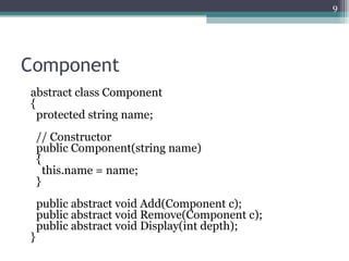 9




Component
abstract class Component
{
  protected string name;
    // Constructor
    public Component(string name)
    {
      this.name = name;
    }
    public abstract void Add(Component c);
    public abstract void Remove(Component c);
    public abstract void Display(int depth);
}
 