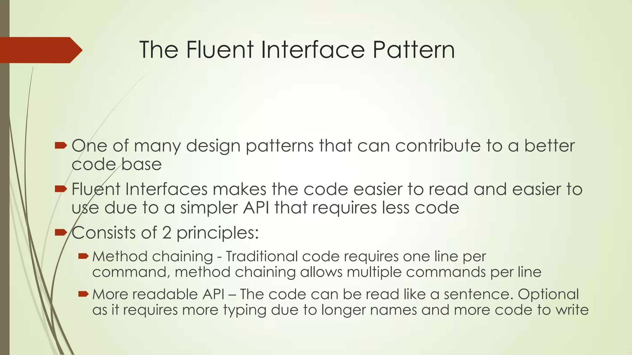 The Fluent Interface Pattern One of many design patterns that can contribute to a better code base Fluent Interfaces makes the code easier to read and easier to use due to a simpler API that requires less code Consists of 2 principles: Method chaining - Traditional code requires one line per command, method chaining allows multiple commands per line More readable API – The code can be read like a sentence. Optional as it requires more typing due to longer names and more code to write