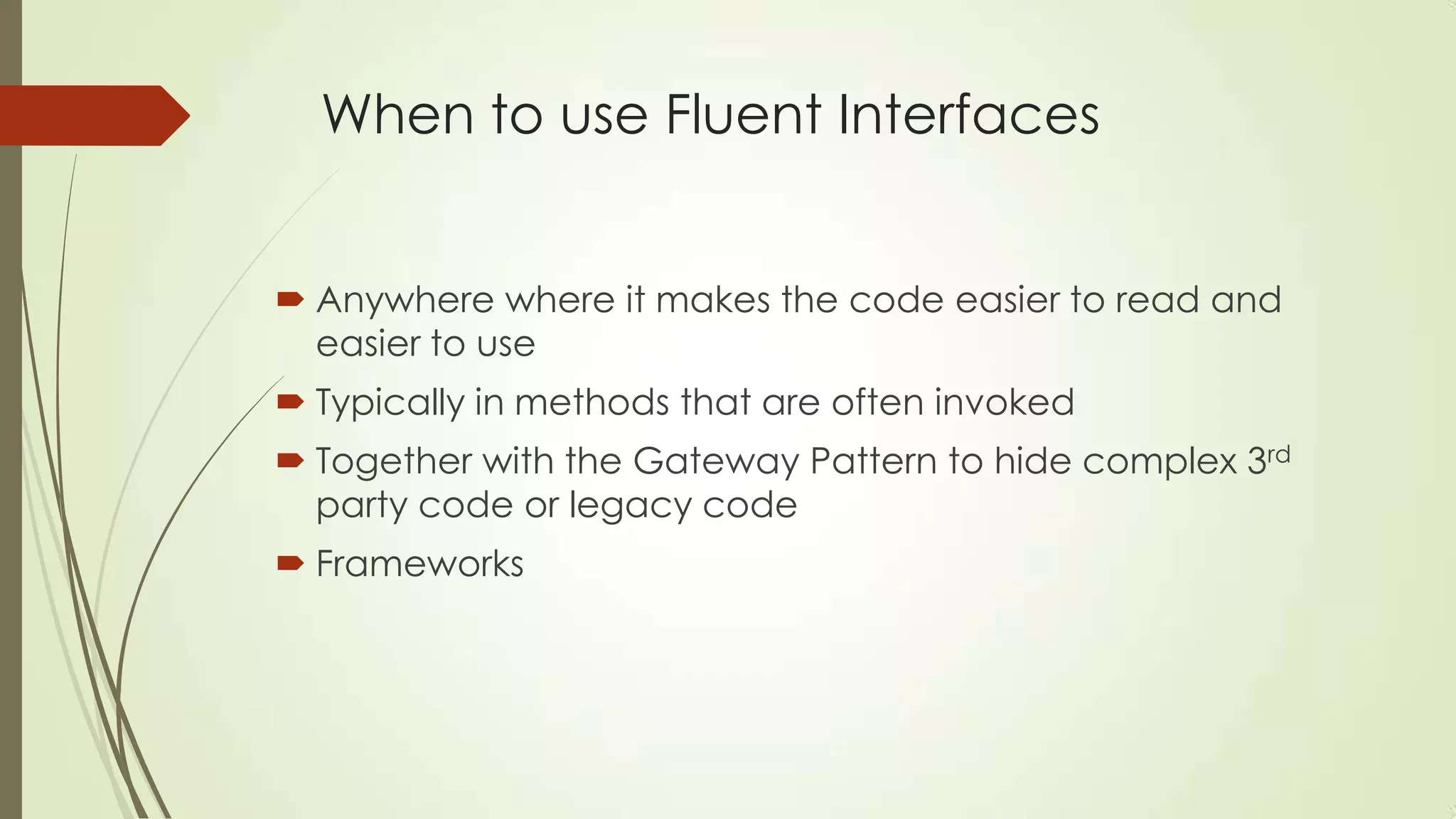 When to use Fluent Interfaces  Anywhere where it makes the code easier to read and easier to use  Typically in methods that are often invoked  Together with the Gateway Pattern to hide complex 3rd party code or legacy code  Frameworks