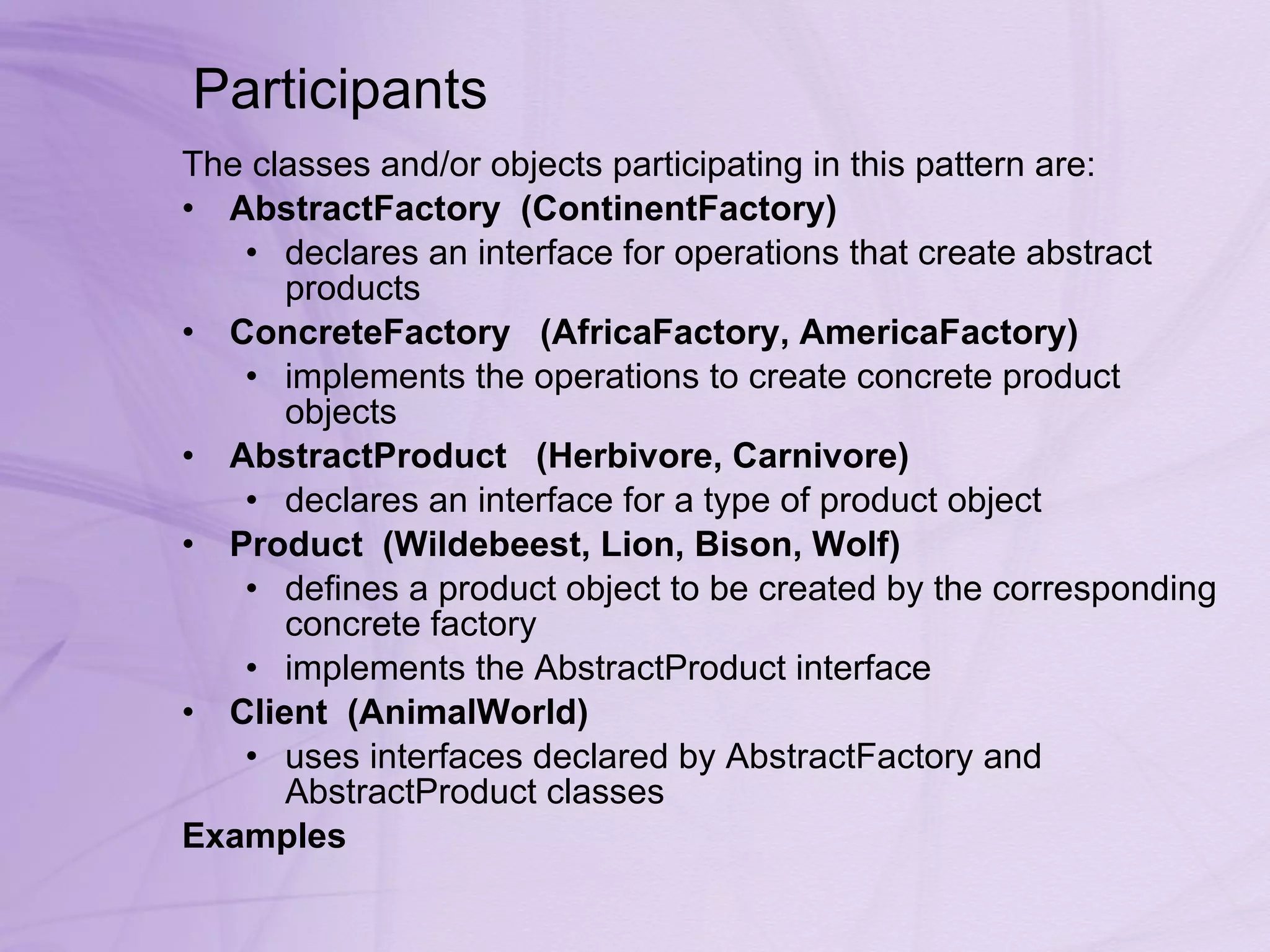 Participants  The classes and/or objects participating in this pattern are:  AbstractFactory    (ContinentFactory)   declares an interface for operations that create abstract products  ConcreteFactory     (AfricaFactory, AmericaFactory)   implements the operations to create concrete product objects  AbstractProduct     (Herbivore, Carnivore)   declares an interface for a type of product object  Product    (Wildebeest, Lion, Bison, Wolf)   defines a product object to be created by the corresponding concrete factory  implements the AbstractProduct interface  Client    (AnimalWorld)   uses interfaces declared by AbstractFactory and AbstractProduct classes  Examples 