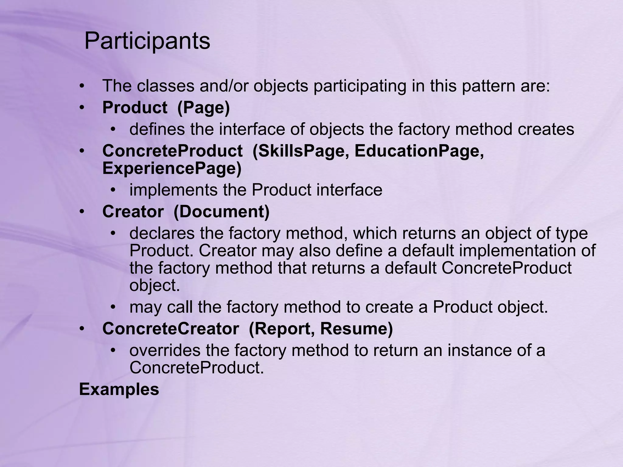 Participants  The classes and/or objects participating in this pattern are:  Product    (Page)   defines the interface of objects the factory method creates ConcreteProduct    (SkillsPage, EducationPage, ExperiencePage)   implements the Product interface Creator    (Document)   declares the factory method, which returns an object of type Product. Creator may also define a default implementation of the factory method that returns a default ConcreteProduct object.  may call the factory method to create a Product object.  ConcreteCreator    (Report, Resume)   overrides the factory method to return an instance of a ConcreteProduct. Examples 
