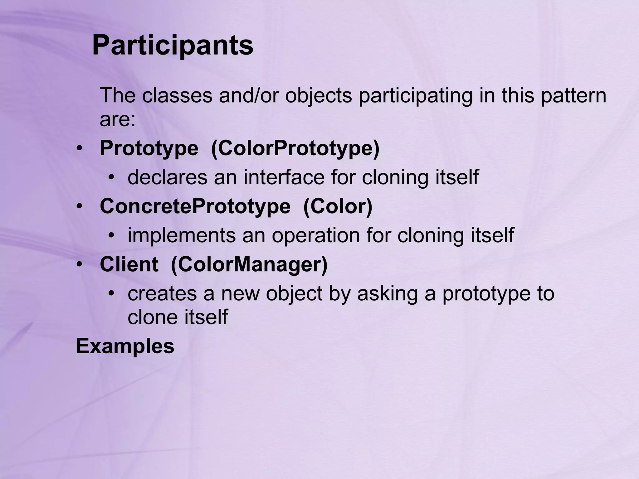 Participants      The classes and/or objects participating in this pattern are:  Prototype    (ColorPrototype)   declares an interface for cloning itself ConcretePrototype    (Color)   implements an operation for cloning itself Client    (ColorManager)   creates a new object by asking a prototype to clone itself Examples 