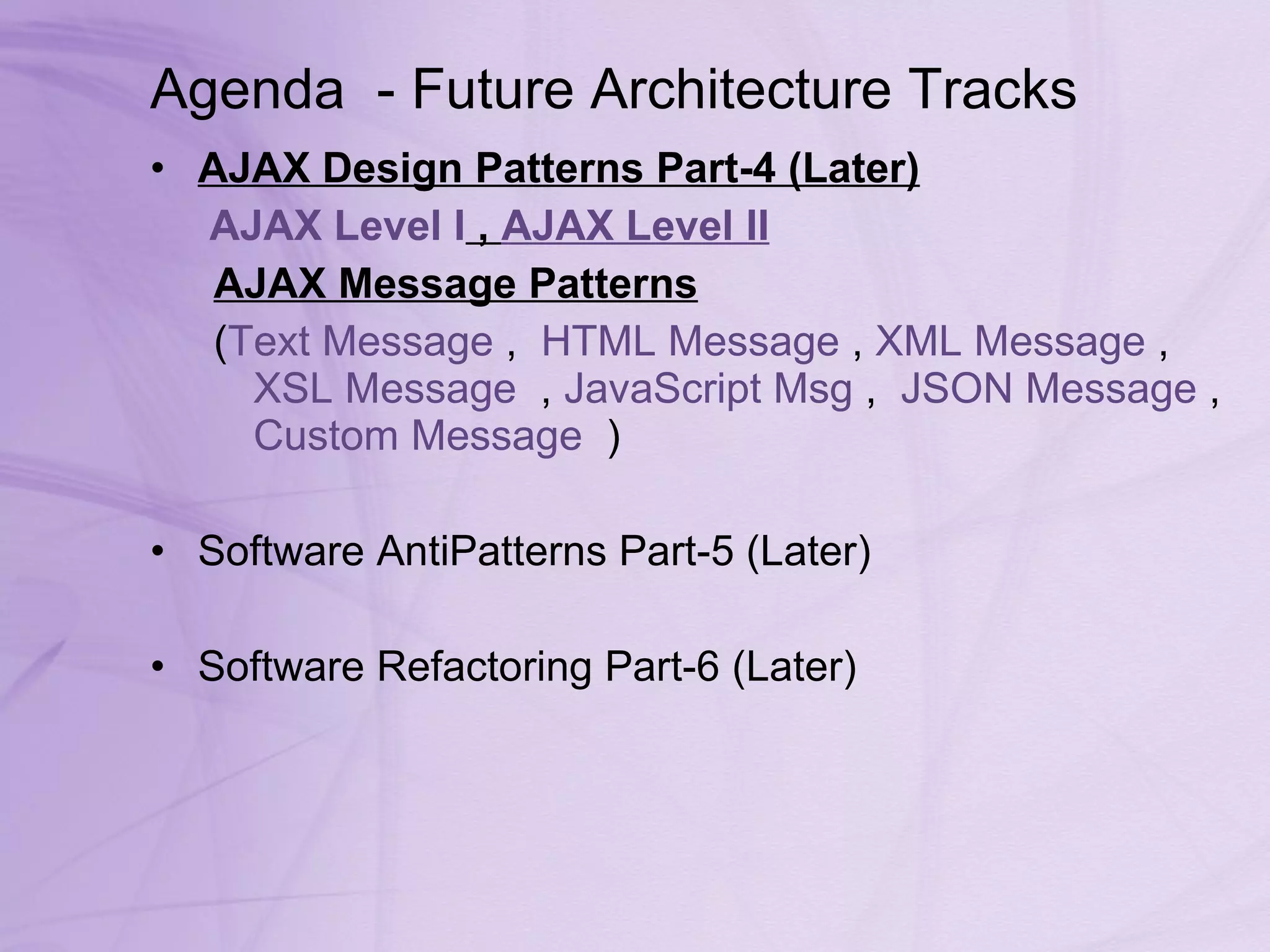 Agenda  - Future Architecture Tracks AJAX Design Patterns Part-4 (Later) AJAX Level I  ,  AJAX Level II AJAX Message Patterns   ( Text Message  ,   HTML Message  ,  XML Message  ,   XSL Message   ,  JavaScript  Msg  ,   JSON Message  ,  Custom Message   ) Software AntiPatterns Part-5 (Later) Software Refactoring Part-6 (Later) 