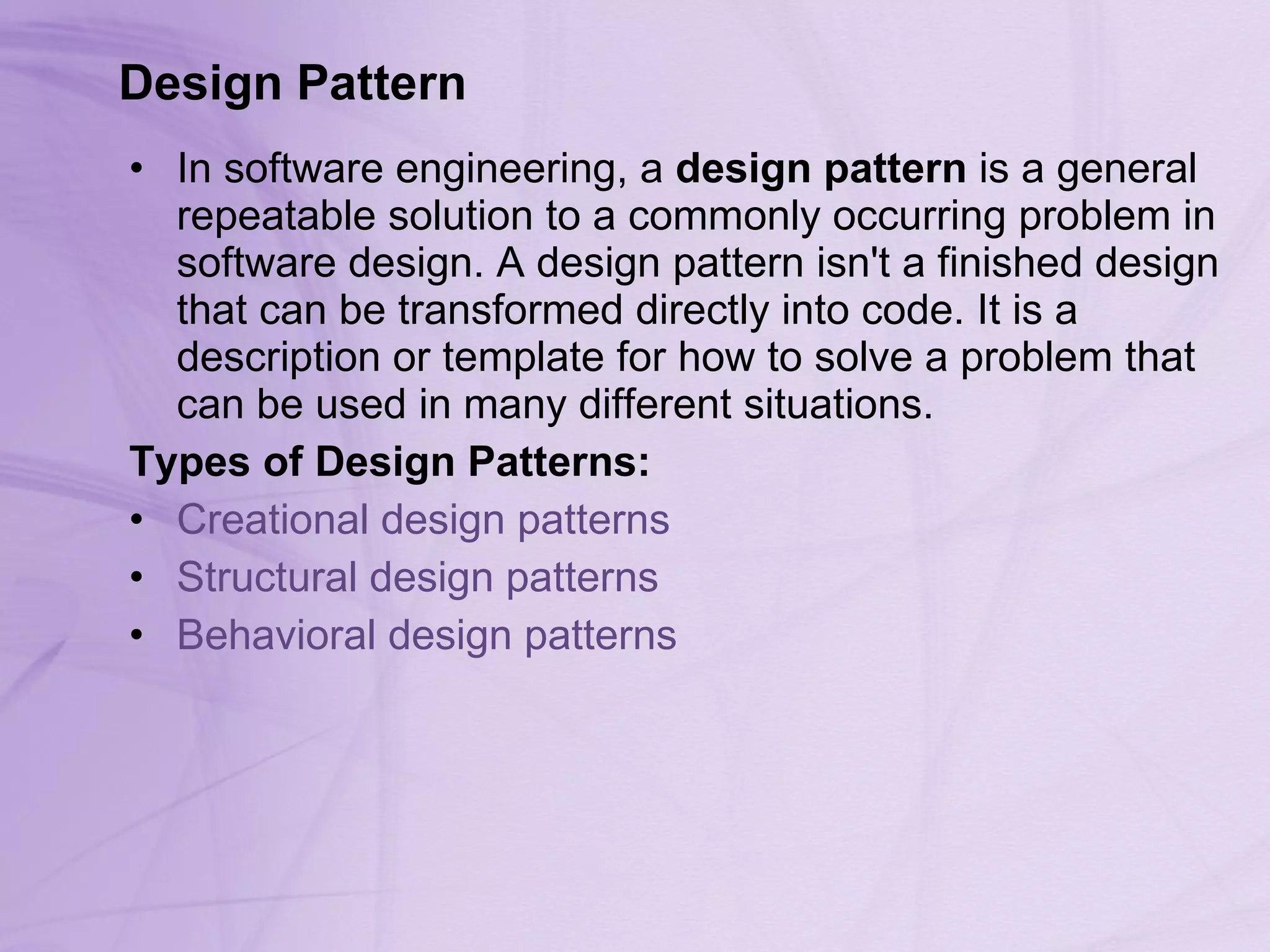 Design Pattern In software engineering, a  design pattern  is a general repeatable solution to a commonly occurring problem in software design. A design pattern isn't a finished design that can be transformed directly into code. It is a description or template for how to solve a problem that can be used in many different situations.  Types of Design Patterns: Creational design patterns   Structural design patterns   Behavioral design patterns   