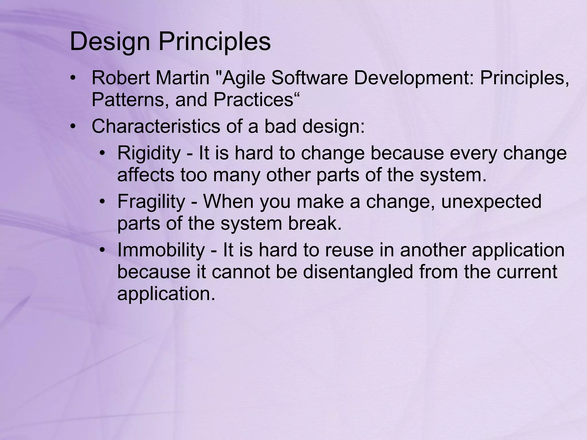 Design Principles Robert Martin &quot;Agile Software Development: Principles, Patterns, and Practices“ Characteristics of a bad design: Rigidity - It is hard to change because every change affects too many other parts of the system.  Fragility - When you make a change, unexpected parts of the system break.  Immobility - It is hard to reuse in another application because it cannot be disentangled from the current application.  